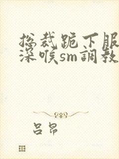 总裁跪下服侍含深喉sm调教视频封面