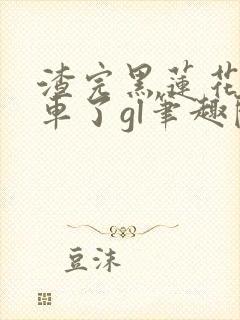 渣完黑莲花后翻车了gl笔趣阁
