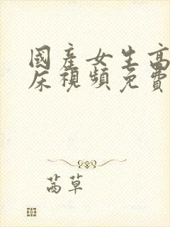 国产女生高潮叫床视频免费