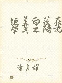 绝美白莲在线教学莫之阳沈长留小说读