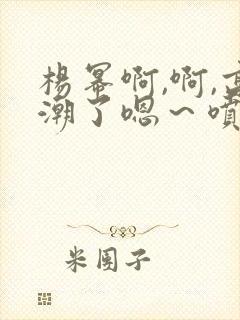 杨幂啊,啊,高潮了嗯～喷水了封面