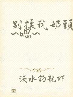 别揉我奶头~啊~嗯~