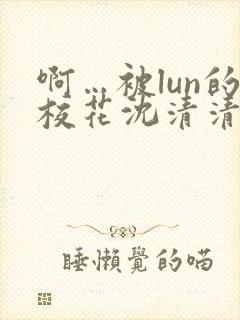 啊…被lun的校花沈清清