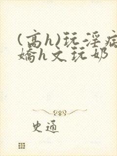 (高h)玩淫病娇h文玩奶