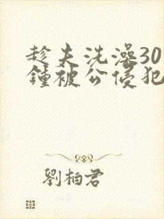 趁夫洗澡30分钟被公侵犯