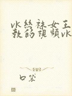 vk丝袜女王调教的视频vk