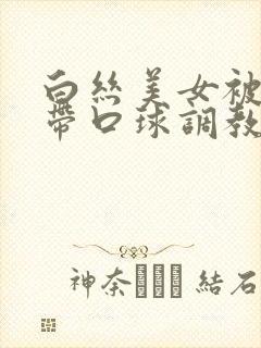 白丝美女被捆绑带口球调教