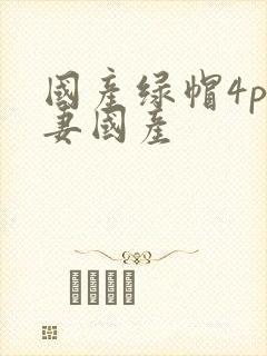 国产绿帽4p人妻国产