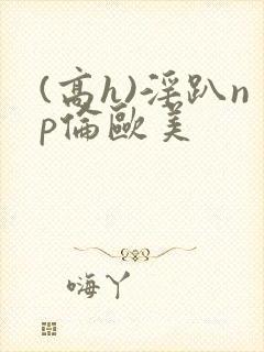 (高h)淫趴np伦欧美