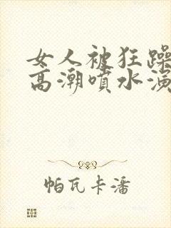女人被狂躁c到高潮喷水演员表