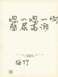 嗯~嗯~啊~啊憋尿高潮