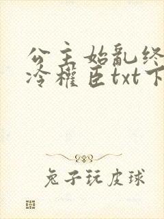 公主始乱终弃清冷权臣txt下载免费下