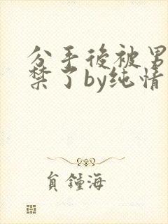 分手后被男友囚禁了by纯情阳阳小说