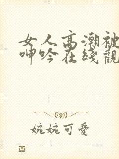 女人高潮被爽到呻吟在线观看