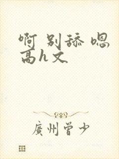 啊 别舔 嗯 高h文