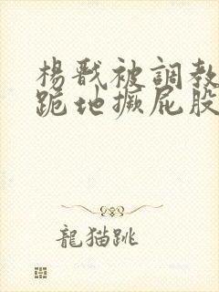 杨戬被调教玩弄跪地撅屁股