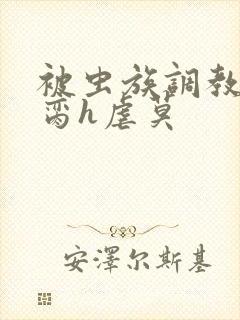 被虫族调教成禁脔h虐莫