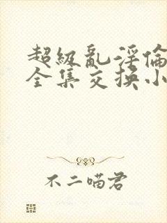 超级乱淫伦小说全集交换小说