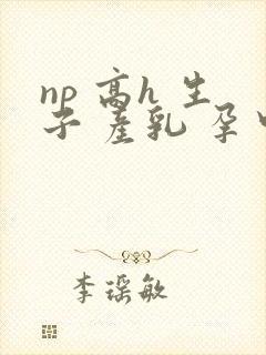 np 高h 生子 产乳 孕中孕