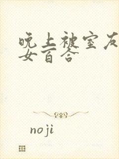 晚上被室友强女女百合