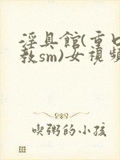 淫具馆(重口调教sm)女视频