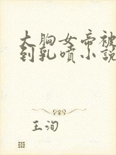 大胸女帝被调教到乳喷小说