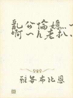 乱公伦媳..～啊～h老扒小说