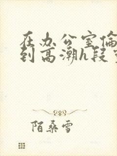 在办公室伦流澡到高潮h段灵兮