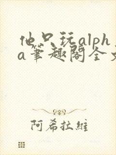 他只玩alpha笔趣阁全文免费阅读
