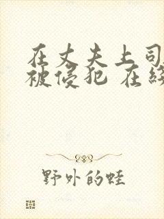 在丈夫上司面前被侵犯 在线