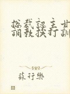 总裁认主甘愿被调教挨打训诫文