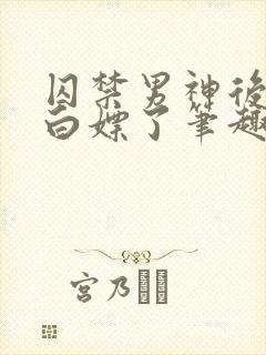 囚禁男神后我被白嫖了笔趣阁免费阅读全文