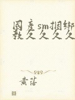 国产sm捆绑调教久久久久