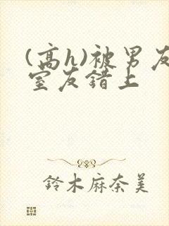 (高h)被男友室友错上