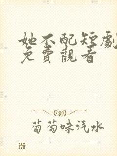 她不配短剧全集免费观看