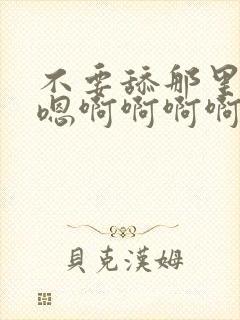 不要舔那里嗯嗯嗯啊啊啊啊啊