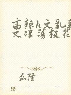 高辣h文乱乳h文浪荡校花小说
