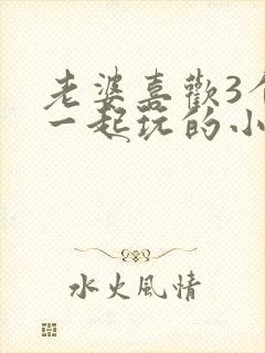 老婆喜欢3个人一起玩的小说
