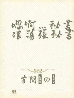 嗯啊…秘书呻吟浪荡张秘书