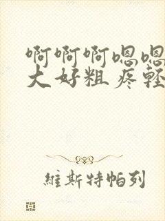 啊啊啊嗯嗯嗯好大好粗疼轻点