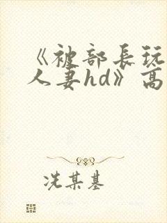 《被部长玩弄的人妻hd》高清在线播放