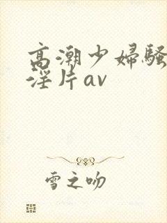 高潮少妇骚黄色淫片av