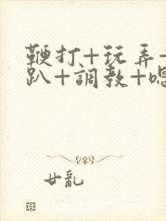 鞭打+玩弄+跪趴+调教+嗯啊m视频