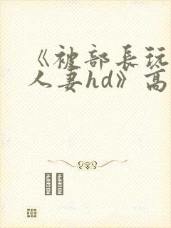 《被部长玩弄的人妻hd》高清在线播放