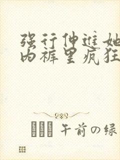 强行伸进她的小内裤里疯狂揉捏视频