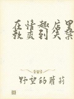 在情趣店里被调教爽到失禁的小说