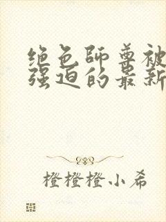绝色师尊被孽徒强迫的最新章节更新