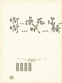 啊..操死你…啊…哦…骚货
