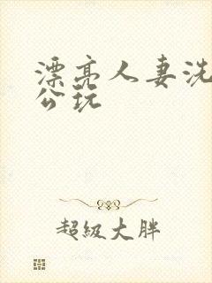漂亮人妻洗澡被公玩