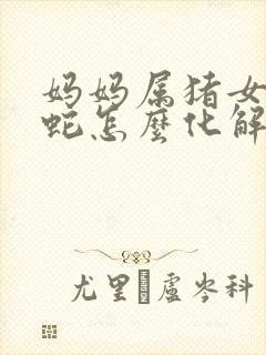 妈妈属猪女儿属蛇怎么化解